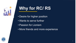 • Desire for higher position
• Wants to serve further
• Passion for Lionism
• More friends and more experience
3
Why for RC/ RS
 