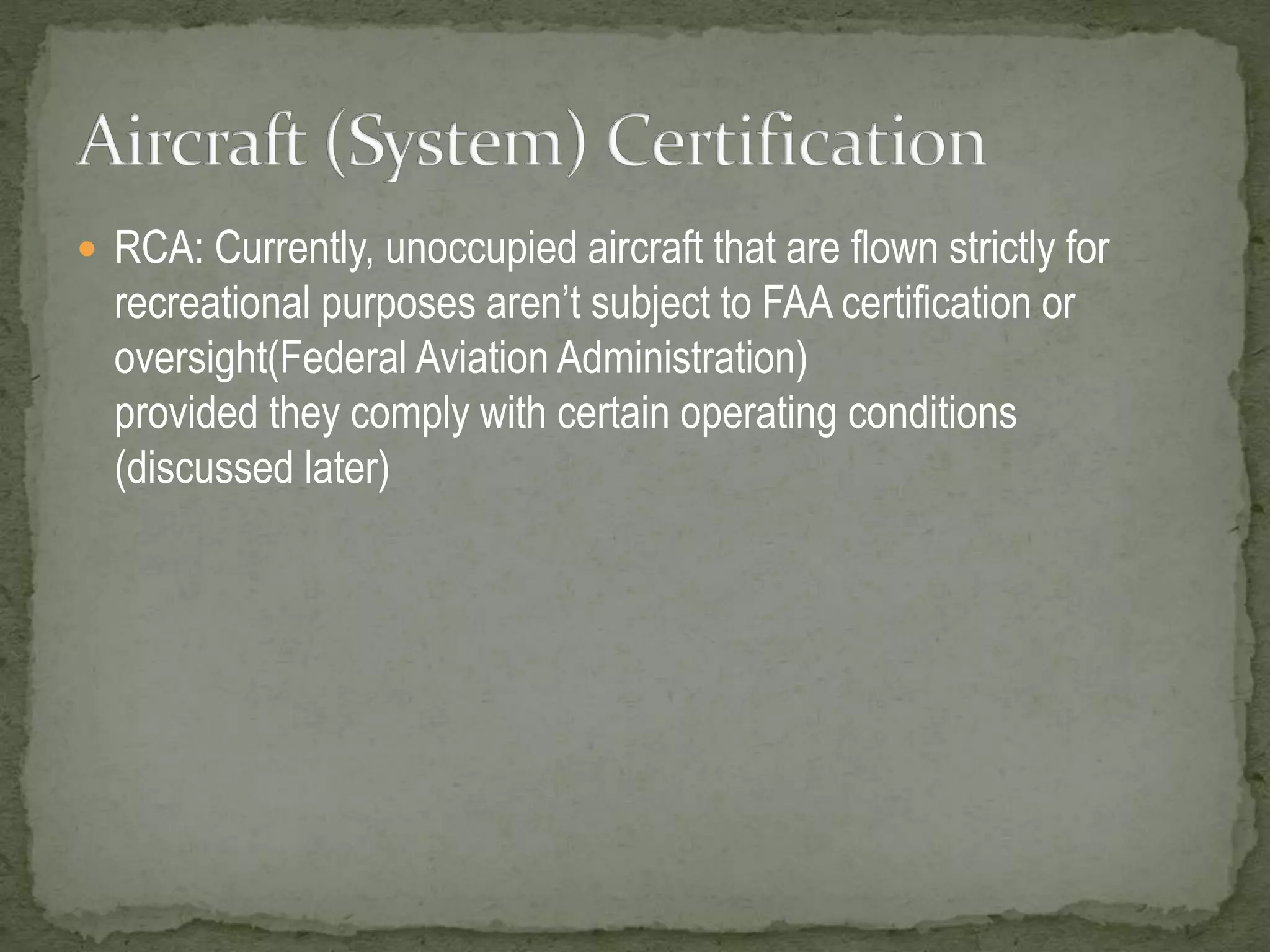  RCA: Currently, unoccupied aircraft that are flown strictly for 
recreational purposes aren’t subject to FAA certification or 
oversight(Federal Aviation Administration) 
provided they comply with certain operating conditions 
(discussed later) 
 