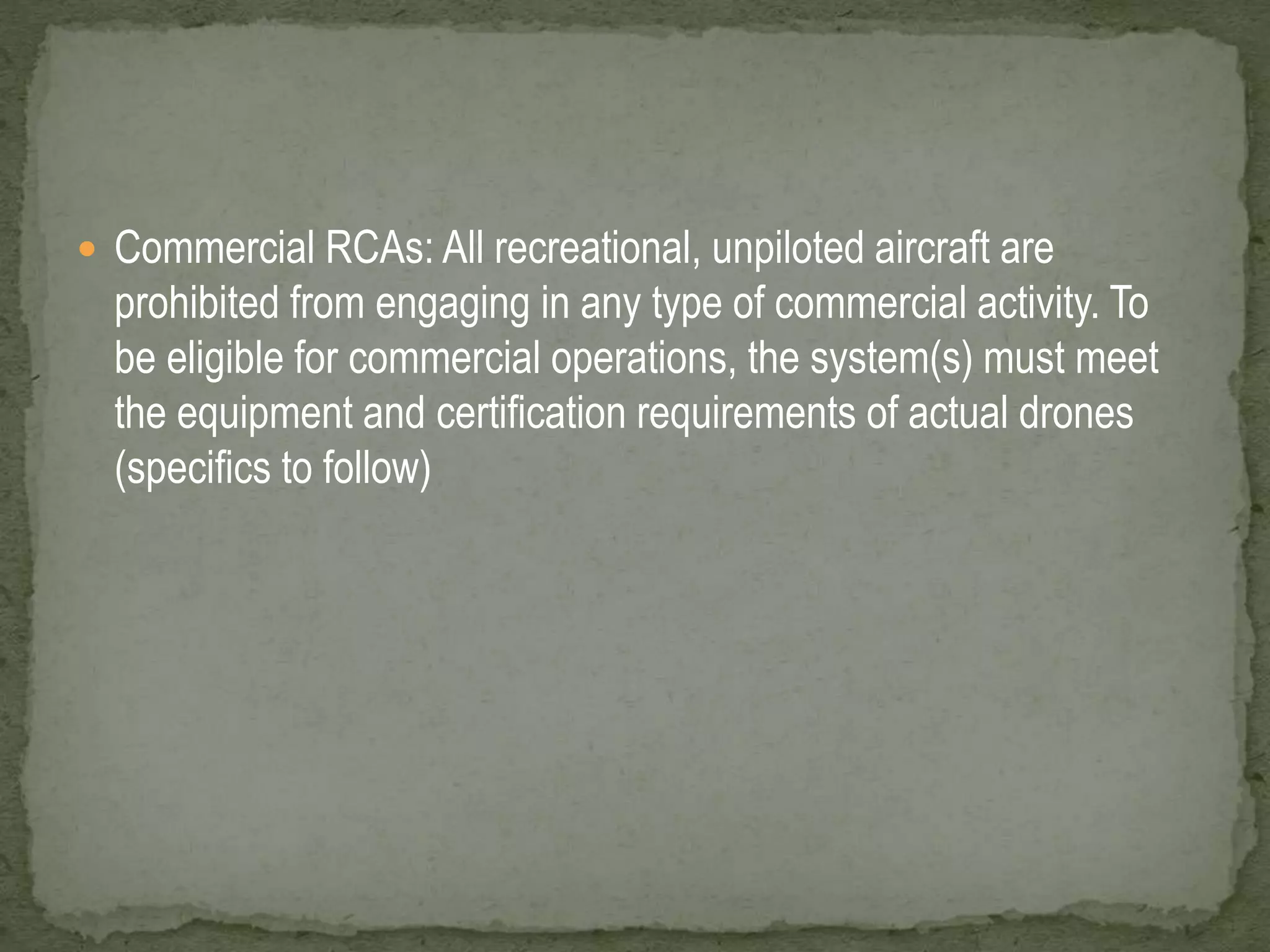  Commercial RCAs: All recreational, unpiloted aircraft are 
prohibited from engaging in any type of commercial activity. To 
be eligible for commercial operations, the system(s) must meet 
the equipment and certification requirements of actual drones 
(specifics to follow) 
 