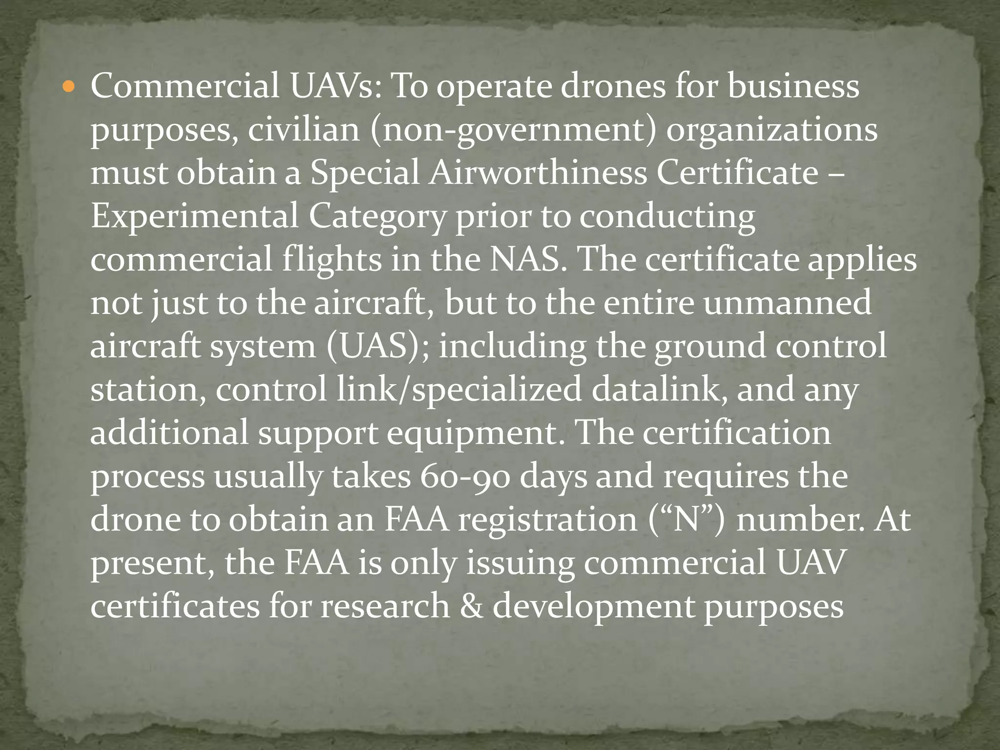  Commercial UAVs: To operate drones for business 
purposes, civilian (non-government) organizations 
must obtain a Special Airworthiness Certificate – 
Experimental Category prior to conducting 
commercial flights in the NAS. The certificate applies 
not just to the aircraft, but to the entire unmanned 
aircraft system (UAS); including the ground control 
station, control link/specialized datalink, and any 
additional support equipment. The certification 
process usually takes 60-90 days and requires the 
drone to obtain an FAA registration (“N”) number. At 
present, the FAA is only issuing commercial UAV 
certificates for research & development purposes 
 