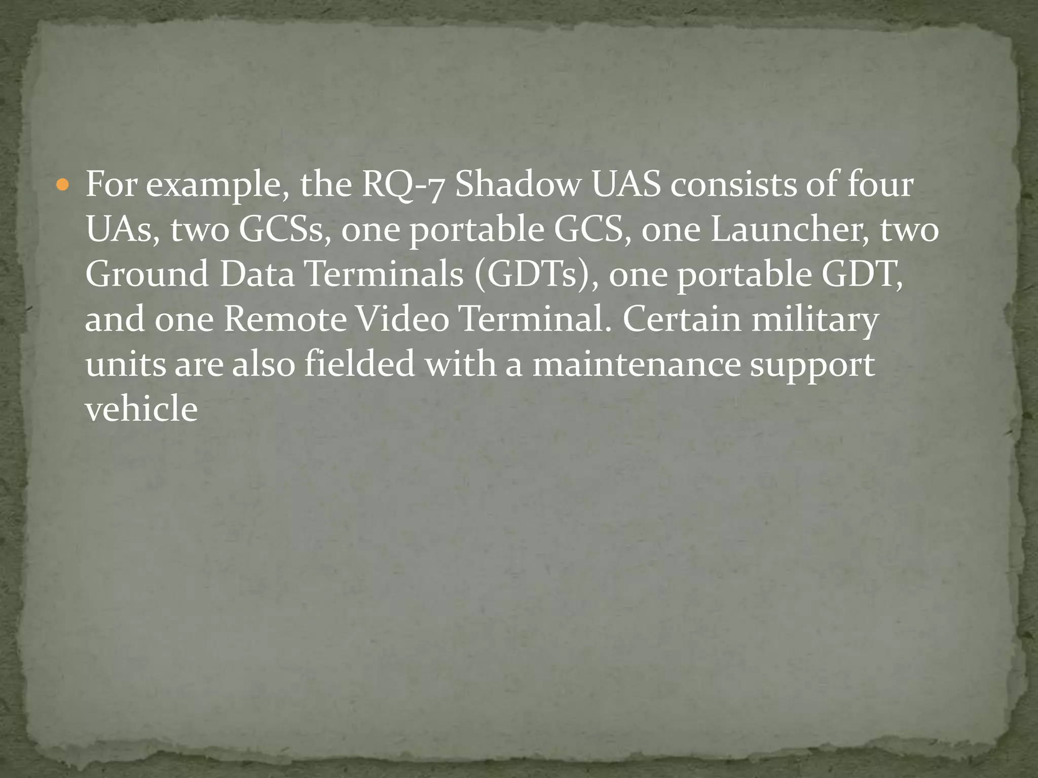  For example, the RQ-7 Shadow UAS consists of four 
UAs, two GCSs, one portable GCS, one Launcher, two 
Ground Data Terminals (GDTs), one portable GDT, 
and one Remote Video Terminal. Certain military 
units are also fielded with a maintenance support 
vehicle 
 