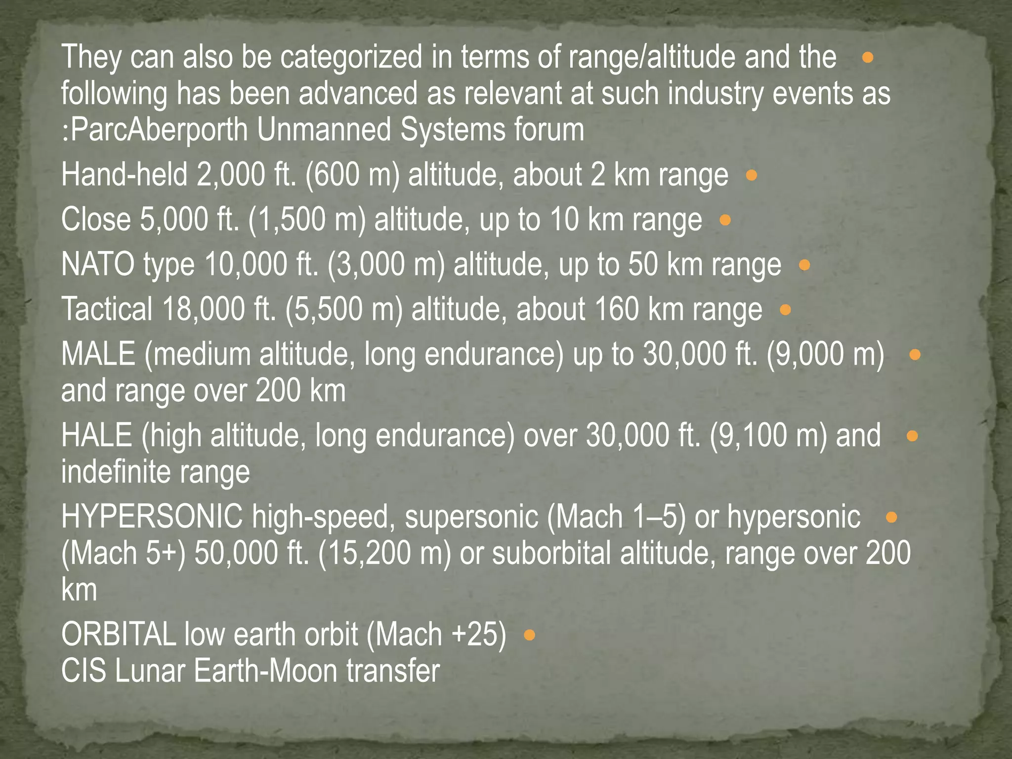 They can also be categorized in terms of range/altitude and the  
following has been advanced as relevant at such industry events as 
:ParcAberporth Unmanned Systems forum 
Hand-held 2,000 ft. (600 m) altitude, about 2 km range  
Close 5,000 ft. (1,500 m) altitude, up to 10 km range  
NATO type 10,000 ft. (3,000 m) altitude, up to 50 km range  
Tactical 18,000 ft. (5,500 m) altitude, about 160 km range  
MALE (medium altitude, long endurance) up to 30,000 ft. (9,000 m)  
and range over 200 km 
HALE (high altitude, long endurance) over 30,000 ft. (9,100 m) and  
indefinite range 
HYPERSONIC high-speed, supersonic (Mach 1–5) or hypersonic  
(Mach 5+) 50,000 ft. (15,200 m) or suborbital altitude, range over 200 
km 
ORBITAL low earth orbit (Mach +25)  
CIS Lunar Earth-Moon transfer 
 