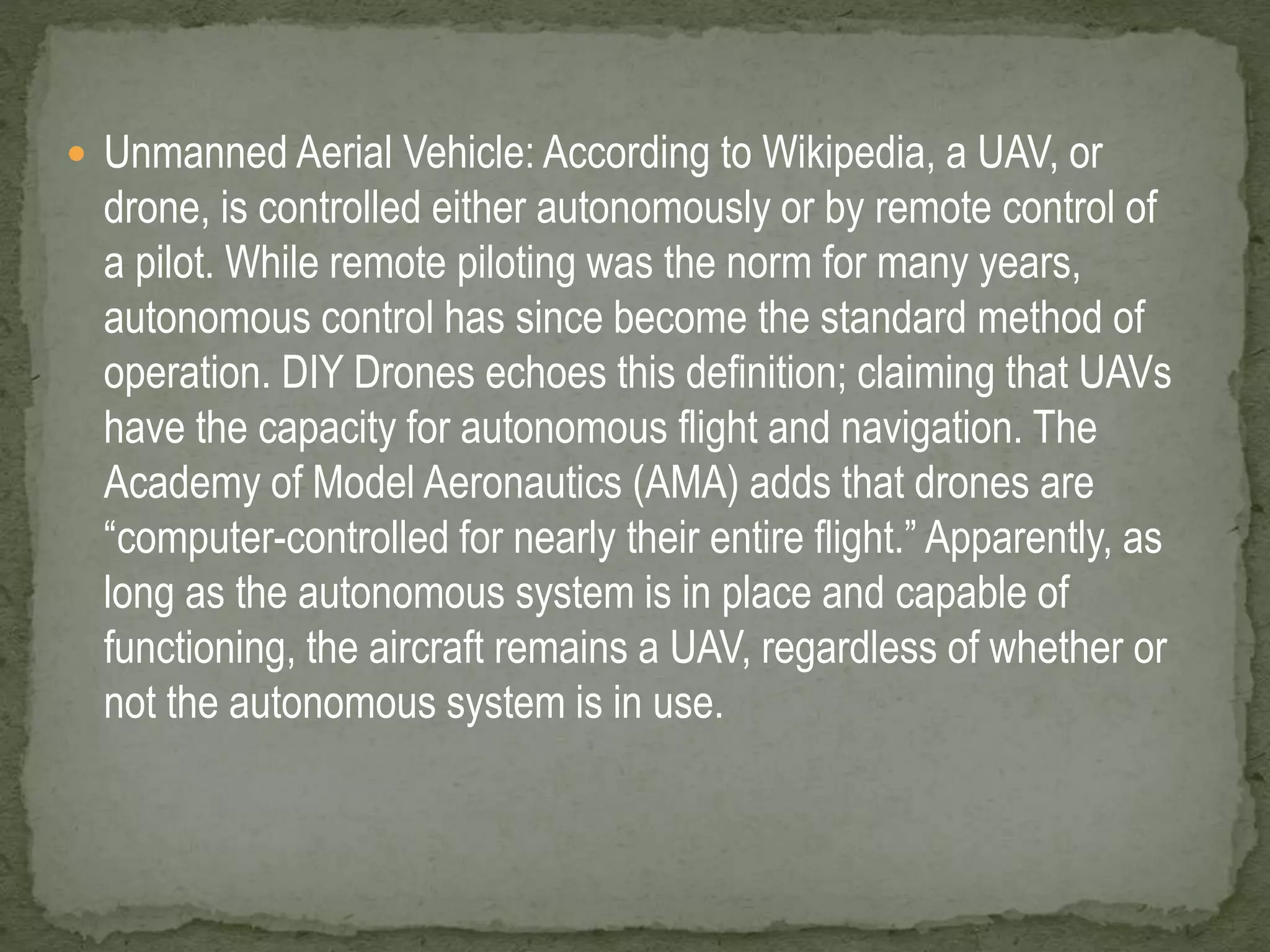  Unmanned Aerial Vehicle: According to Wikipedia, a UAV, or 
drone, is controlled either autonomously or by remote control of 
a pilot. While remote piloting was the norm for many years, 
autonomous control has since become the standard method of 
operation. DIY Drones echoes this definition; claiming that UAVs 
have the capacity for autonomous flight and navigation. The 
Academy of Model Aeronautics (AMA) adds that drones are 
“computer-controlled for nearly their entire flight.” Apparently, as 
long as the autonomous system is in place and capable of 
functioning, the aircraft remains a UAV, regardless of whether or 
not the autonomous system is in use. 
 