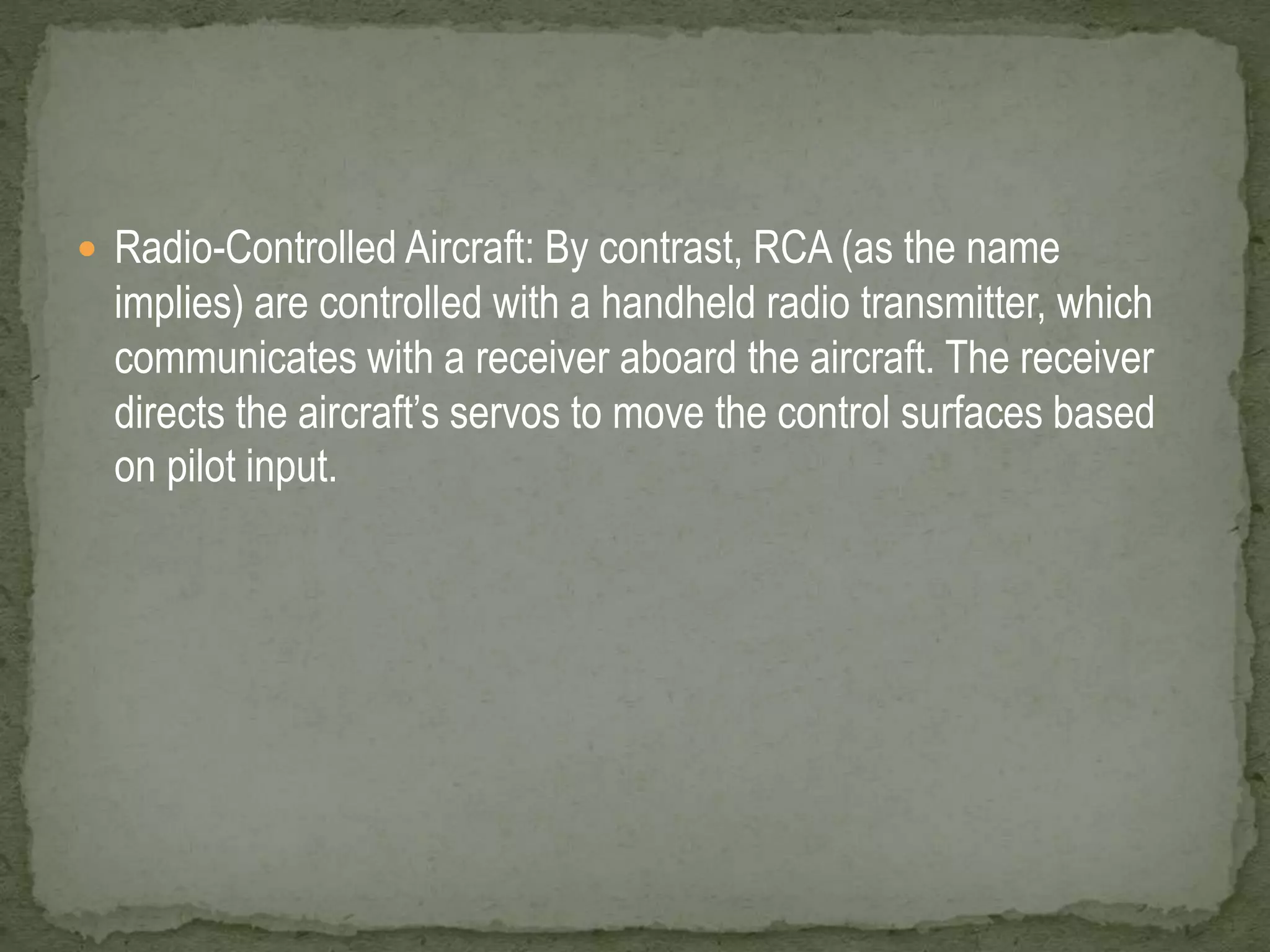  Radio-Controlled Aircraft: By contrast, RCA (as the name 
implies) are controlled with a handheld radio transmitter, which 
communicates with a receiver aboard the aircraft. The receiver 
directs the aircraft’s servos to move the control surfaces based 
on pilot input. 
 