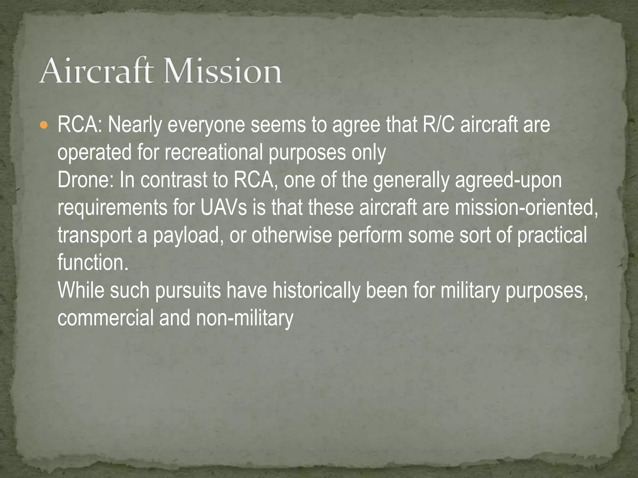 RCA: Nearly everyone seems to agree that R/C aircraft are 
operated for recreational purposes only 
Drone: In contrast to RCA, one of the generally agreed-upon 
requirements for UAVs is that these aircraft are mission-oriented, 
transport a payload, or otherwise perform some sort of practical 
function. 
While such pursuits have historically been for military purposes, 
commercial and non-military 
 