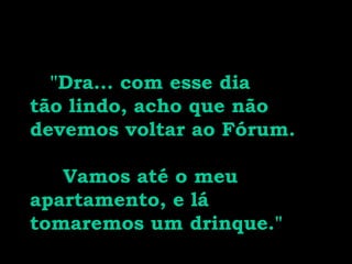   "Dra... com esse dia tão lindo, acho que não devemos voltar ao Fórum.  Vamos até o meu apartamento, e lá tomaremos um drinque." 
