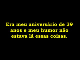 Era meu aniversário de 39 anos e meu humor não estava lá essas coisas. 