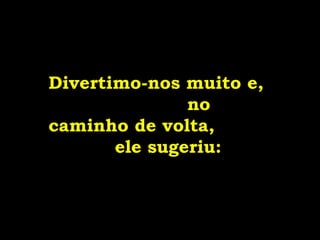 Divertimo-nos muito e,  no caminho de volta,  ele sugeriu: 