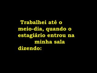   Trabalhei até o  meio-dia, quando o estagiário entrou na  minha sala dizendo:   