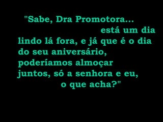 "Sabe, Dra Promotora...
está um dia
lindo lá fora, e já que é o dia
do seu aniversário,
poderíamos almoçar
juntos, só a senhora e eu,
o que acha?"
 