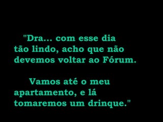 "Dra... com esse dia
tão lindo, acho que não
devemos voltar ao Fórum.
Vamos até o meu
apartamento, e lá
tomaremos um drinque."
 