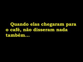 Quando elas chegaram para
o café, não disseram nada
também...
 