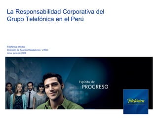 La Responsabilidad Corporativa del
Grupo Telefónica en el Perú



Telefónica Móviles
Dirección de Asuntos Regulatorios y RSC
Lima, junio de 2008
 