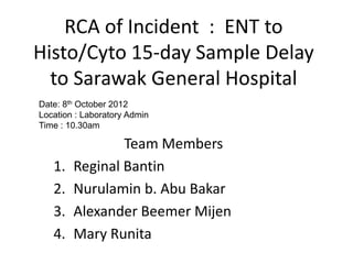 RCA of Incident : ENT to
Histo/Cyto 15-day Sample Delay
to Sarawak General Hospital
Team Members
1. Reginal Bantin
2. Nurulamin b. Abu Bakar
3. Alexander Beemer Mijen
4. Mary Runita
Date: 8th October 2012
Location : Laboratory Admin
Time : 10.30am
 