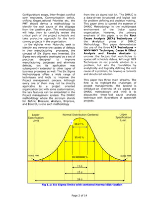 Configuration/ scope, Inter-Project conflict         from the six sigma tool kit. The DMAIC is
over resources, Communication deficit,               a data-driven structured and logical tool
shifting Organizational Priorities etc, the          for problem defining and decision making.
PMT should devise a methodology to                   This paper aims to spread the essence of
identify the root cause of the slippage              DMAIC Methodology in the multiproject
from the baseline plan. The methodology              environment     of    the    Indian   space
will help them to carefully review the               organization.   However,      the primary
critical path of the project schedule and            emphasis of this paper is on the Root
take pro-active approach for the forth               Cause Analysis (RCA) Techniques of
coming projects in the organization.                 the    Analytical    phase      of   DMAIC
  In the eighties when Motorola, seek to             Methodology. This paper demonstrates
identify and remove the causes of defects            the use of the three RCA Techniques –
in their manufacturing     processes, the            WHY-WHY Technique, Cause & Effect
concept of Six Sigma was invented. Six               Analysis and Pareto Analysis to
Sigma was originally developed as a set of           uncover the factors that contributes to
practices     designed      to     improve           spacecraft schedule delays. Although RCA
manufacturing processes and eliminate                Techniques do not provide solution to a
defects,    but    its  application     was          problem, but sets the foundation by
subsequently extended to other types of              analytically and logically defining the root
business processes as well. The Six Sigma            cause of a problem, to develop a concrete
Methodologies offers a wide range of                 and structured solution.
techniques and tools to improve the
Project management process. Although                 This paper has three main streams. The
every one of them may not be directly                first is to highlight the challenges of
applicable    to    a   project    oriented          project managements; the second is
organization but with some customization,            introduce an overview of six sigma and
the key features can be embedded in the              DMAIC methodology and third is to
Project management system. The DMAIC                 discuss the three root cause analysis
methodology where the acronym stands                 technique with illustrations of spacecraft
for Define, Measure, Analyze, Improve,               projects.
and Control, is one such methodology



       Lower                     Normal Distribution Centered                     Upper
    Specification                                                              Specification
       Limit                                                                      Limit
                                           68.27 %




                                           95.45 %




    0.001 PPM                                                                      0.001 PPM
                                         99.9999998 %




                Fig 1.1: Six Sigma limits with centered Normal distribution



                                         Page 2 of 14
 