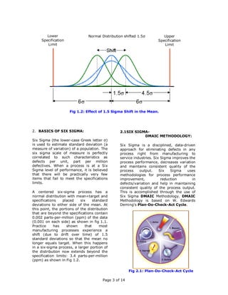 Lower                   Normal Distribution shifted 1.5σ          Upper
     Specification                                                     Specification
        Limit                                                             Limit




                     Fig 1.2: Effect of 1.5 Sigma Shift in the Mean.




2. BASICS OF SIX SIGMA:                           2.1SIX SIGMA-
                                                             DMAIC METHODOLOGY:
Six Sigma (the lower-case Greek letter σ)
is used to estimate standard deviation (a         Six Sigma is a disciplined, data-driven
measure of variation) of a population. The        approach for eliminating defects in any
six sigma scale of measure is perfectly           process right from manufacturing to
correlated to such characteristics as             service industries. Six Sigma improves the
defects per unit, part per million                process performance, decreases variation
defectives. When a process is at a Six            and maintains consistent quality of the
Sigma level of performance, it is believed        process    output.     Six   Sigma   uses
that there will be practically very few           methodologies for process performance
items that fail to meet the specifications        improvement,            reduction        in
limits.                                           defects/variation and help in maintaining
                                                  consistent quality of the process output.
A centered six-sigma process has a                This is accomplished through the use of
normal distribution with mean=target and          Six Sigma DMAIC Methodology. DMAIC
specifications    placed    six     standard      Methodology is based on W. Edwards
deviations to either side of the mean. At         Deming's Plan-Do-Check-Act Cycle.
this point, the portions of the distribution
that are beyond the specifications contain
0.002 parts-per-million (ppm) of the data
(0.001 on each side) as shown in fig 1.1.
Practice     has    shown      that     most
manufacturing processes experience a
shift (due to drift over time) of 1.5
standard deviations so that the mean no
longer equals target. When this happens
in a six-sigma process, a larger portion of
the distribution now extends beyond the
specification limits: 3.4 parts-per-million
(ppm) as shown in Fig 1.2.


                                                        Fig 2.1: Plan-Do-Check-Act Cycle

                                         Page 3 of 14
 