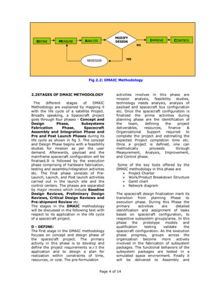 MODIFY
   DEFINE       MEASURE         ANALYZE           DESIGN            NO
                                                                         IMPROVE       CONTROL
                                                               NO




                                                         YES
                                 REDESIGN




                                  Fig 2.2: DMAIC Methodology



2.2STAGES OF DMAIC METHODOLOGY                     activities involves in this phase are
                                                   mission    analysis,   feasibility    studies,
  The     different   stages    of   DMAIC         technology needs analysis, analysis of
Methodology are explained by mapping it            payload and spacecraft bus configuration
with the life cycle of a satellite Project.        etc. Once the spacecraft configuration is
Broadly speaking, a Spacecraft project             finalized the prime activities during
goes through four phases - Concept and             planning phase are the identification of
Design           Phase,        Subsystems          the     team,    defining     the      project
Fabrication         Phase,      Spacecraft         deliverables,   resources,       finance     &
Assembly and Integration Phase and                 Organizational    Support      required     to
Pre and Post Launch Phases during its              complete the project and estimating the
life cycle as shown in fig 3. The concept          expected Project completion time etc.
and Design Phase begins with a feasibility         Once a project is defined, one can
studies for mission as per the user                methodically        proceeds          through
demand. Afterwards, payload and the                Measurement, Analysis, Improvement,
mainframe spacecraft configuration will be         and Control phase.
finalised.It is followed by the execution
phase comprising of hardware fabrication,          Some of the key tools offered by the
testing and assembly/integration activities        DMAIC methodology in this phase are
etc. The final phase consists of Pre-                    Project Charter
Launch, Launch, and Post launch activities               Work/Product Breakdown Structure
carried out in the launch site and the                   Gantt chart
control centers. The phases are separated                Network diagram
by major reviews which include Baseline
Design Reviews, Preliminary Design                 The spacecraft design finalization mark its
Reviews, Critical Design Reviews and               transition    from     planning    Phase    to
Pre-shipment Review etc.                           execution phase. During this Phase the
The stages in the DMAIC methodology                primary       activities     are      detailed
will be discussed in the following text with       identification and assignment of tasks
respect to its application in the life cycle       based on spacecraft configuration, to
of a spacecraft project.                           respective subsystem groups/area. In this
                                                   phase     the    prototype     models     and
D - DEFINE:                                        qualification     testing     validate     the
The first stage in the DMAIC methodology           spacecraft configuration. As the execution
focuses on concept and design phase of             phase progress, groups across the
the spacecraft project. The primary                organization     become      more     actively
activity in this phase is to develop and           involved in the fabrication of subsystem
define the project requirements w.r.t the          packages. The functional behaviors of the
application and to design a plan for               subsystem packages are tested in a
realization within constraints of time,            simulated space environment. Finally it
resources, or cost. The pre-formulation            will be delivered to Assembly and


                                          Page 4 of 14
 