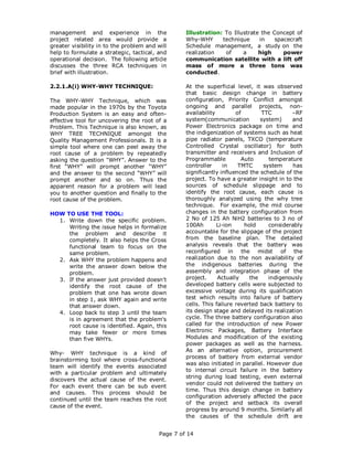 management and experience in the                   Illustration: To Illustrate the Concept of
project related area would provide a               Why-WHY      technique     in    spacecraft
greater visibility in to the problem and will      Schedule management, a study on the
help to formulate a strategic, tactical, and       realization   of     a     high     power
operational decision. The following article        communication satellite with a lift off
discusses the three RCA techniques in              mass of more a three tons was
brief with illustration.                           conducted.

2.2.1.A(i) WHY-WHY TECHNIQUE:                      At the superficial level, it was observed
                                                   that basic design change in battery
The WHY-WHY Technique, which was                   configuration, Priority Conflict amongst
made popular in the 1970s by the Toyota            ongoing and parallel projects, non-
Production System is an easy and often-            availability        of       TTC        –RF
effective tool for uncovering the root of a        system(communication         system)    and
Problem. This Technique is also known, as          Power Electronics package on time and
WHY TREE TECHNIQUE amongst the                     the indigenization of systems such as heat
Quality Management Professionals. It is a          pipe radiator panels, TXCO (temperature
simple tool where one can peel away the            Controlled Crystal oscillator) for both
root cause of a problem by repeatedly              transmitter and receivers and Inclusion of
asking the question "WHY”. Answer to the           Programmable          Auto      temperature
first “WHY” will prompt another “WHY”              controller      in   TMTC     system    has
and the answer to the second “WHY” will            significantly influenced the schedule of the
prompt another and so on. Thus the                 project. To have a greater insight in to the
apparent reason for a problem will lead            sources of schedule slippage and to
you to another question and finally to the         identify the root cause, each cause is
root cause of the problem.                         thoroughly analyzed using the why tree
                                                   technique. For example, the mid course
HOW TO USE THE TOOL:                               changes in the battery configuration from
  1. Write down the specific problem.              2 No of 125 Ah NiH2 batteries to 3 no of
     Writing the issue helps in formalize          100Ah        Li-ion    hold     considerably
     the problem and describe it                   accountable for the slippage of the project
     completely. It also helps the Cross           from the baseline plan. The detailed
     functional team to focus on the               analysis reveals that the battery was
     same problem.                                 reconfigured in the midst of the
  2. Ask WHY the problem happens and               realization due to the non availability of
     write the answer down below the               the indigenous batteries during the
     problem.                                      assembly and integration phase of the
  3. If the answer just provided doesn't           project.     Actually    the    indigenously
     identify the root cause of the                developed battery cells were subjected to
     problem that one has wrote down               excessive voltage during its qualification
     in step 1, ask WHY again and write            test which results into failure of battery
     that answer down.                             cells. This failure reverted back battery to
  4. Loop back to step 3 until the team            its design stage and delayed its realization
     is in agreement that the problem's            cycle. The three battery configuration also
     root cause is identified. Again, this         called for the introduction of new Power
     may take fewer or more times                  Electronic Packages, Battery Interface
     than five WHYs.                               Modules and modification of the existing
                                                   power packages as well as the harness.
                                                   As an alternative option, procurement
Why- WHY technique is a kind of
                                                   process of battery from external vendor
brainstorming tool where cross-functional
                                                   was also initiated in parallel. However due
team will identify the events associated
                                                   to internal circuit failure in the battery
with a particular problem and ultimately
                                                   string during load testing, even external
discovers the actual cause of the event.
                                                   vendor could not delivered the battery on
For each event there can be sub event
                                                   time. Thus this design change in battery
and causes. This process should be
                                                   configuration adversely affected the pace
continued until the team reaches the root
                                                   of the project and setback its overall
cause of the event.
                                                   progress by around 9 months. Similarly all
                                                   the causes of the schedule drift are


                                          Page 7 of 14
 