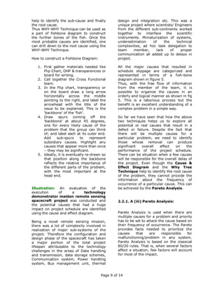 help to identify the sub-cause and finally       design and integration etc. This was a
the root cause.                                  unique project where scientists/ Engineers
Thus WHY-WHY Technique can be used as            from the different sub-continents worked
a part of fishbone diagram to construct          together to interface the scientific
the further bones of the fish. Once the          instruments. Miniaturization of systems,
most probable causes are identified, one         underestimation     of     the    technical
can drill down to the root cause using the       complexities, ad hoc task delegation to
WHY-WHY Technique.                               team     member,      lack     of   proper
                                                 communication all added up to delays in
How to construct a Fishbone Diagram:             project.

   1. First gather materials needed like         All the major causes that resulted in
      Flip Chart, OHP & transparencies or        schedule slippage are categorized and
      board for writing.                         represented in terms of a fish-bone
   2. Call together the Cross Functional         diagram shown in figure 5.
      team.                                      Thus, with the free flow of information
   3. In the Flip chart, transparency or         from the member of the team, it is
      on the board draw a long arrow             possible to organize the causes in an
      horizontally across the middle             orderly and logical manner as shown in fig
      pointing to the right, and label the       5. This is a laborious process but the
      arrowhead with the title of the            benefit is an excellent understanding of a
      issue to be explained. This is the         complex problem in a simple way.
      ‘backbone’ of the ‘fish’.
   4. Draw     spurs coming off the              So far we have seen that how the above
      ‘backbone’ at about 45 degrees,            two techniques helps us to explore all
      one for every likely cause of the          potential or real causes that result in a
      problem that the group can think           defect or failure. Despite the fact that
      of; and label each at its outer end.       there will be multiple causes for a
      Add     sub-spurs     to    represent      particular problem, we need to identify
      subsidiary causes. Highlight any           those whose removal can produce
      causes that appear more than once          significant   overall    effect   on     the
      – they may be significant.                 performance of the project schedule.
   5. Ideally, it is eventually re-drawn so      There can be situation when a few causes
      that position along the backbone           will be responsible for the overall delay of
      reflects the relative importance of        the project. Even though the Cause &
      the different parts of the problem,        Effect Diagram and the Why Tree
      with the most important at the             Technique help to identify the root cause
      head end.                                  of the problem, they cannot provide the
                                                 information about the frequency of
                                                 occurrence of a particular cause. This can
Illustration: An evaluation of the               be achieved by the Pareto Analysis.
execution      of      a      technology
demonstrator maiden remote sensing
spacecraft project was conducted and             2.2.1. A (iii) Pareto Analysis:
the potential causes that had a huge
impact on project schedule are identified
using the cause and effect diagram.              Pareto Analysis is used when there are
                                                 multiple causes for a problem and priority
Being a novel remote sensing mission,            has to be set to attack the cause based on
there was a lot of complexity involved in        their frequency of occurrence. The Pareto
realization of major sub-systems of the          provides facts needed to prioritize the
project. Therefore the configuration and         causes     that    are    responsible    for
design phase of the spacecraft has taken         malfunctioning/problem in any system.
a major portion of the total project             Pareto Analysis is based on the classical
lifespan attributable to the technology          80/20 rules. That is, when several factors
challenges in the areas of Data handling         affect a situation, few factors will account
and transmission, data storage schemes,          for most of the impact.
Communication system, Power handling
system, Bus management unit, thermal


                                        Page 9 of 14
 