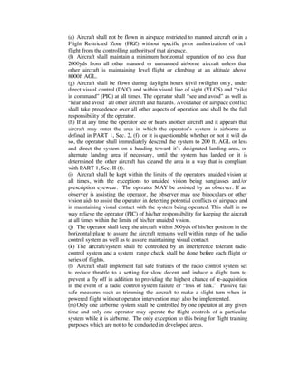 (e) Aircraft shall not be flown in airspace restricted to manned aircraft or in a 
Flight Restricted Zone (FRZ) without specific prior authorization of each 
flight from the controlling authority of that airspace. 
(f) Aircraft shall maintain a minimum horizontal separation of no less than 
2000yds from all other manned or unmanned airborne aircraft unless that 
other aircraft is maintaining level flight or climbing at an altitude above 
8000ft AGL. 
(g) Aircraft shall be flown during daylight hours (civil twilight) only, under 
direct visual control (DVC) and within visual line of sight (VLOS) and “pilot 
in command” (PIC) at all times. The operator shall “see and avoid” as well as 
“hear and avoid” all other aircraft and hazards. Avoidance of airspace conflict 
shall take precedence over all other aspects of operation and shall be the full 
responsibility of the operator. 
(h) If at any time the operator see or hears another aircraft and it appears that 
aircraft may enter the area in which the operator’s system is airborne as 
defined in PART 1, Sec. 2, (f), or it is questionable whether or not it will do 
so, the operator shall immediately descend the system to 200 ft. AGL or less 
and direct the system on a heading toward it’s designated landing area, or 
alternate landing area if necessary, until the system has landed or it is 
determined the other aircraft has cleared the area in a way that is compliant 
with PART 1, Sec. II (f). 
(i) Aircraft shall be kept within the limits of the operators unaided vision at 
all times, with the exceptions to unaided vision being sunglasses and/or 
prescription eyewear. The operator MAY be assisted by an observer. If an 
observer is assisting the operator, the observer may use binoculars or other 
vision aids to assist the operator in detecting potential conflicts of airspace and 
in maintaining visual contact with the system being operated. This shall in no 
way relieve the operator (PIC) of his/her responsibility for keeping the aircraft 
at all times within the limits of his/her unaided vision. 
(j) The operator shall keep the aircraft within 500yds of his/her position in the 
horizontal plane to assure the aircraft remains well within range of the radio 
control system as well as to assure maintaining visual contact. 
(k) The aircraft/system shall be controlled by an interference tolerant radio 
control system and a system range check shall be done before each flight or 
series of flights. 
(l) Aircraft shall implement fail safe features of the radio control system set 
to reduce throttle to a setting for slow decent and induce a slight turn to 
prevent a fly off in addition to providing the highest chance of re-acquisition 
in the event of a radio control system failure or “loss of link.” Passive fail 
safe measures such as trimming the aircraft to make a slight turn when in 
powered flight without operator intervention may also be implemented. 
(m) Only one airborne system shall be controlled by one operator at any given 
time and only one operator may operate the flight controls of a particular 
system while it is airborne. The only exception to this being for flight training 
purposes which are not to be conducted in developed areas. 
 
