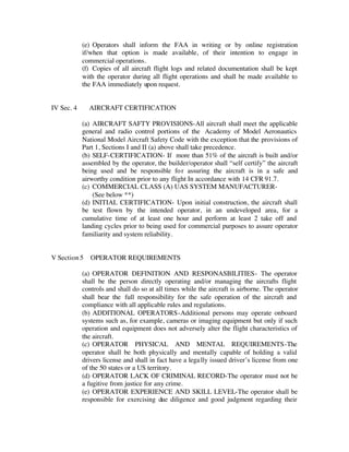 (e) Operators shall inform the FAA in writing or by online registration 
if/when that option is made available, of their intention to engage in 
commercial operations. 
(f) Copies of all aircraft flight logs and related documentation shall be kept 
with the operator during all flight operations and shall be made available to 
the FAA immediately upon request. 
IV Sec. 4 AIRCRAFT CERTIFICATION 
(a) AIRCRAFT SAFTY PROVISIONS-All aircraft shall meet the applicable 
general and radio control portions of the Academy of Model Aeronautics 
National Model Aircraft Safety Code with the exception that the provisions of 
Part 1, Sections I and II (a) above shall take precedence. 
(b) SELF-CERTIFICATION- If more than 51% of the aircraft is built and/or 
assembled by the operator, the builder/operator shall “self certify” the aircraft 
being used and be responsible fo r assuring the aircraft is in a safe and 
airworthy condition prior to any flight In accordance with 14 CFR 91.7. 
(c) COMMERCIAL CLASS (A) UAS SYSTEM MANUFACTURER- 
(See below **) 
(d) INITIAL CERTIFICATION- Upon initial construction, the aircraft shall 
be test flown by the intended operator, in an undeveloped area, for a 
cumulative time of at least one hour and perform at least 2 take off and 
landing cycles prior to being used for commercial purposes to assure operator 
familiarity and system reliability. 
V Section 5 OPERATOR REQUIREMENTS 
(a) OPERATOR DEFINITION AND RESPONASBILITIES- The operator 
shall be the person directly operating and/or managing the aircrafts flight 
controls and shall do so at all times while the aircraft is airborne. The operator 
shall bear the full responsibility for the safe operation of the aircraft and 
compliance with all applicable rules and regulations. 
(b) ADDITIONAL OPERATORS-Additional persons may operate onboard 
systems such as, for example, cameras or imaging equipment but only if such 
operation and equipment does not adversely alter the flight characteristics of 
the aircraft. 
(c) OPERATOR PHYSICAL AND MENTAL REQUIREMENTS-The 
operator shall be both physically and mentally capable of holding a valid 
drivers license and shall in fact have a lega lly issued driver’s license from one 
of the 50 states or a US territory. 
(d) OPERATOR LACK OF CRIMINAL RECORD-The operator must not be 
a fugitive from justice for any crime. 
(e) OPERATOR EXPERIENCE AND SKILL LEVEL-The operator shall be 
responsible for exercising due diligence and good judgment regarding their 
 