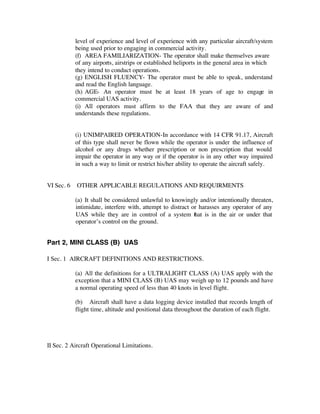level of experience and level of experience with any particular aircraft/system 
being used prior to engaging in commercial activity. 
(f) AREA FAMILIARIZATION- The operator shall make themselves aware 
of any airports, airstrips or established heliports in the general area in which 
they intend to conduct operations. 
(g) ENGLISH FLUENCY- The operator must be able to speak, understand 
and read the English language. 
(h) AGE- An operator must be at least 18 years of age to engage in 
commercial UAS activity. 
(i) All operators must affirm to the FAA that they are aware of and 
understands these regulations. 
(i) UNIMPAIRED OPERATION-In accordance with 14 CFR 91.17, Aircraft 
of this type shall never be flown while the operator is under the influence of 
alcohol or any drugs whether prescription or non prescription that would 
impair the operator in any way or if the operator is in any other way impaired 
in such a way to limit or restrict his/her ability to operate the aircraft safely. 
VI Sec. 6 OTHER APPLICABLE REGULATIONS AND REQUIRMENTS 
(a) It shall be considered unlawful to knowingly and/or intentionally threaten, 
intimidate, interfere with, attempt to distract or harasses any operator of any 
UAS while they are in control of a system that is in the air or under that 
operator’s control on the ground. 
Part 2, MINI CLASS (B) UAS 
I Sec. 1 AIRCRAFT DEFINITIONS AND RESTRICTIONS. 
(a) All the definitions for a ULTRALIGHT CLASS (A) UAS apply with the 
exception that a MINI CLASS (B) UAS may weigh up to 12 pounds and have 
a normal operating speed of less than 40 knots in level flight. 
(b) Aircraft shall have a data logging device installed that records length of 
flight time, altitude and positional data throughout the duration of each flight. 
II Sec. 2 Aircraft Operational Limitations. 
 
