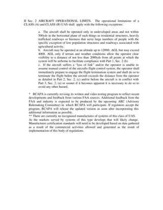II Sec. 2 AIRCRAFT OPERATIONAL LIMITS. The operational limitations of a 
CLASS (A) and CLASS (B) UAS shall apply with the following exceptions: 
a. The aircraft shall be operated only in undeveloped areas and not within 
500yds in the horizontal plane of such things as residential structures, heavily 
trafficked roadways or business that serve large numbers of people with the 
specific exception of low population structures and roadways associated with 
agricultural activity. 
b. Aircraft may be operated at an altitude up to 1200ft. AGL but may exceed 
400ft. AGL only if terrain and weather conditions allow the operator clear 
visibility to a distance of not less than 2000yds from all points at which the 
system will be airborne to facilitate compliance with Part 1, Sec. 2 (h). 
c. If the aircraft suffers a “loss of link” and/or the operator is unable to 
assume manual control of the aircrafts flight control system, the operator shall 
immediately prepare to engage the flight termination system and shall do so to 
terminate the flight before the aircraft exceeds the distance from the operator 
as detailed in Part 2, Sec. 2, (c) and/or before the aircraft is in conflict with 
Part 3, Sec. 2, (a) or sooner if it becomes apparent it is necessary to do so to 
avoid any other hazard. 
* RCAPA is currently revising its written and video testing program to reflect recent 
developments and feedback from various FAA sources. Additional feedback from the 
FAA and industry is expected to be produced by the upcoming ARC (Advisory 
Rulemaking Committee) in which RCAPA will participate. If regulators accept the 
program, RCAPA will release the updated version as soon after incorporating this 
additional information as possible. 
** There are currently no recognized manufactures of systems of this class of UAS. 
As the markets served by systems of this type develops that will likely change. 
Manufacturer certification standards will need to be developed based on data gathered 
as a result of the commercial activities allowed and generated as the result of 
implementation of this body of regulations. 
