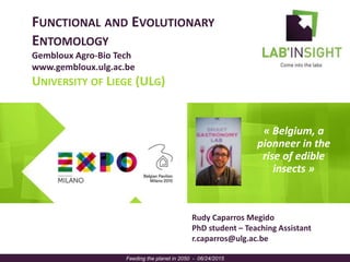 FUNCTIONAL AND EVOLUTIONARY
ENTOMOLOGY
Gembloux Agro-Bio Tech
www.gembloux.ulg.ac.be
UNIVERSITY OF LIEGE (ULG)
« Belgium, a
pionneer in the
rise of edible
insects »
Feeding the planet in 2050 - 06/24/2015
Rudy Caparros Megido
PhD student – Teaching Assistant
r.caparros@ulg.ac.be
 
