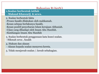 Bahagian B (60%) 
1.Soalan berbentukistilah 
-MaksudKhawarij& sewa. 
2. Soalanberbentukfakta 
-Prosesfasakhdilakukanolehmahkamah. 
-Kesanselepasberlakunyafasakh. 
-KesanpositifpenyebaranIslam kerajaanAbbasiah. 
-Ujianyang dihadapiolehImam Abu Hanifah. 
-SumbanganImam Abu Hanifah 
3. Soalanberbentukpenggunaankatakuncisoalan. 
-Hikmahsewa, fasakh 
4. Hukumdanalasan 
-Alasankepadasoalanmenyewakereta. 
5. Tidakmenjawabsoalan/ Jawabsebahagian.  
