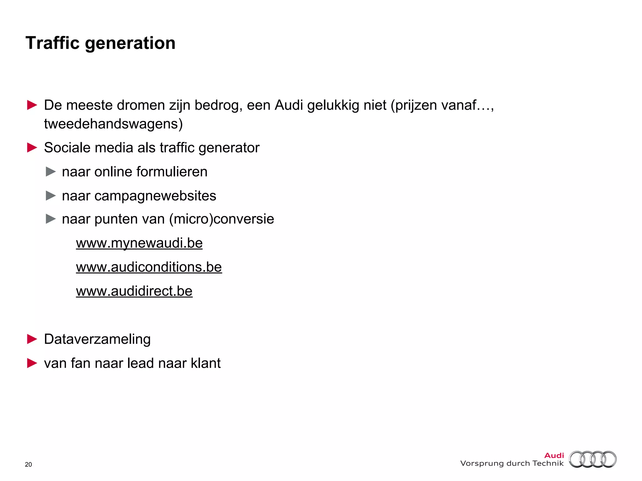 Traffic generation
►  De meeste dromen zijn bedrog, een Audi gelukkig niet (prijzen vanaf…,
tweedehandswagens)
►  Sociale media als traffic generator
►  naar online formulieren
►  naar campagnewebsites
►  naar punten van (micro)conversie
www.mynewaudi.be
www.audiconditions.be
www.audidirect.be
►  Dataverzameling
►  van fan naar lead naar klant

20

 