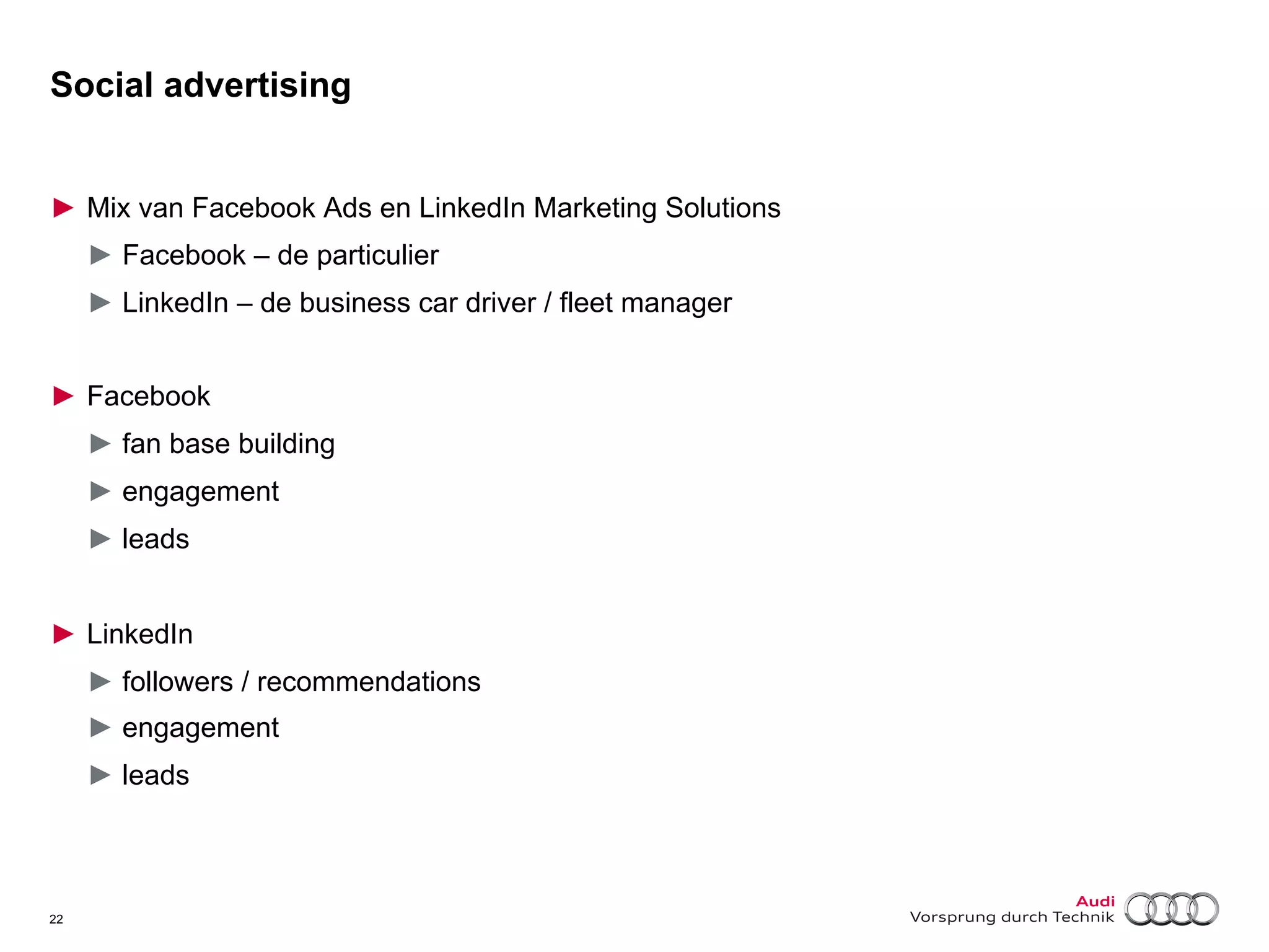 Social advertising
►  Mix van Facebook Ads en LinkedIn Marketing Solutions
►  Facebook – de particulier
►  LinkedIn – de business car driver / fleet manager
►  Facebook
►  fan base building
►  engagement
►  leads
►  LinkedIn
►  followers / recommendations
►  engagement
►  leads

22

 
