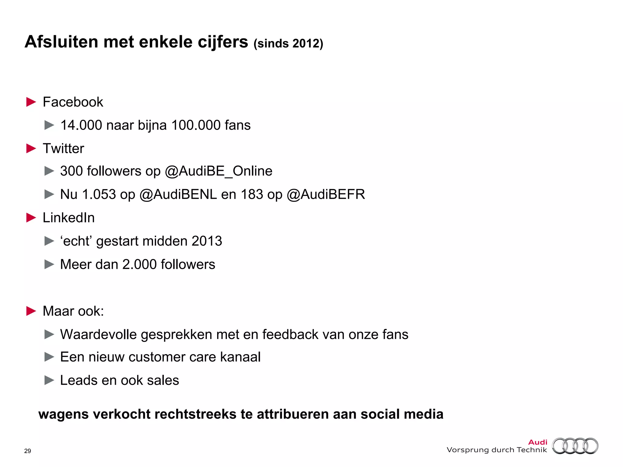 Afsluiten met enkele cijfers (sinds 2012)
►  Facebook
►  14.000 naar bijna 100.000 fans
►  Twitter
►  300 followers op @AudiBE_Online
►  Nu 1.053 op @AudiBENL en 183 op @AudiBEFR
►  LinkedIn
►  ‘echt’ gestart midden 2013
►  Meer dan 2.000 followers
►  Maar ook:
►  Waardevolle gesprekken met en feedback van onze fans
►  Een nieuw customer care kanaal
►  Leads en ook sales
wagens verkocht rechtstreeks te attribueren aan social media
29

 