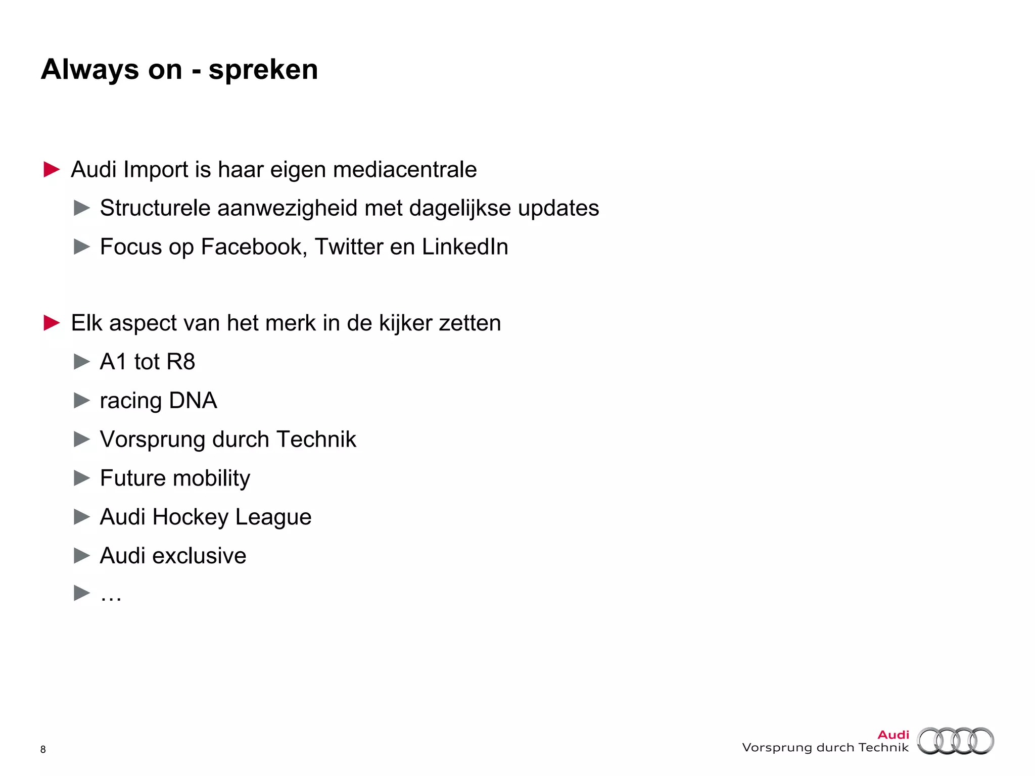 Always on - spreken
►  Audi Import is haar eigen mediacentrale
►  Structurele aanwezigheid met dagelijkse updates
►  Focus op Facebook, Twitter en LinkedIn
►  Elk aspect van het merk in de kijker zetten
►  A1 tot R8
►  racing DNA
►  Vorsprung durch Technik
►  Future mobility
►  Audi Hockey League
►  Audi exclusive
►  …

8

 