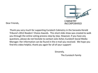 Dear Friends,

   Thank you very much for supporting Eurotech Cabinetry in the Sarasota Herald
   Tribune’s 2012 Readers’ Choice Awards. This short slide show was created to walk
   you through the online voting process step by step. However, if you have any
   questions, please do not hesitate to contact Julie Asher, Eurotech Social Media
   Manager. Her information can be found in the e-mail you received. We hope you
   find this video helpful, thank you again for all of your support!

                                               Sincerely,
                                                     The Eurotech Family
 