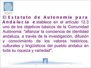 El  Estatuto de Autonomía para Andalucía e stablece en el artículo 12.3 uno de los objetivos básicos de la Comunidad Autónoma: "afianzar la conciencia de identidad andaluza, a través de la investigación, difusión y conocimiento de los valores históricos, culturales y lingüísticos del pueblo andaluz en toda su riqueza y variedad". 