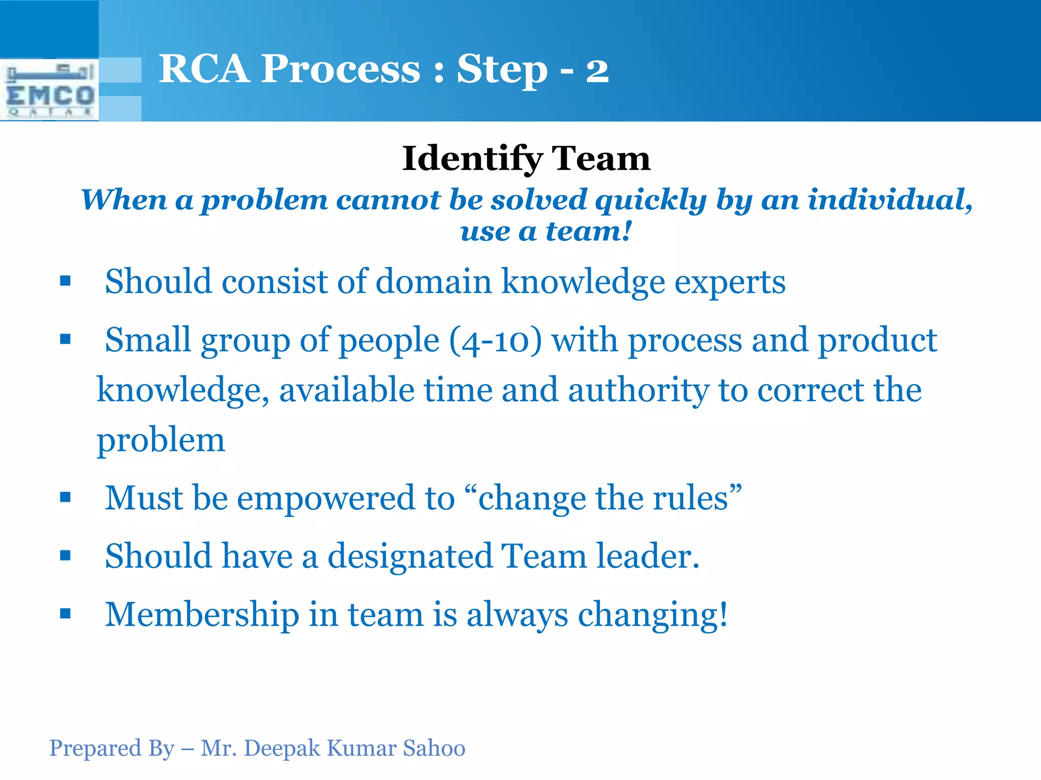 Prepared By – Mr. Deepak Kumar Sahoo
Identify Team
When a problem cannot be solved quickly by an individual,
use a team!
 Should consist of domain knowledge experts
 Small group of people (4-10) with process and product
knowledge, available time and authority to correct the
problem
 Must be empowered to “change the rules”
 Should have a designated Team leader.
 Membership in team is always changing!
RCA Process : Step - 2
 