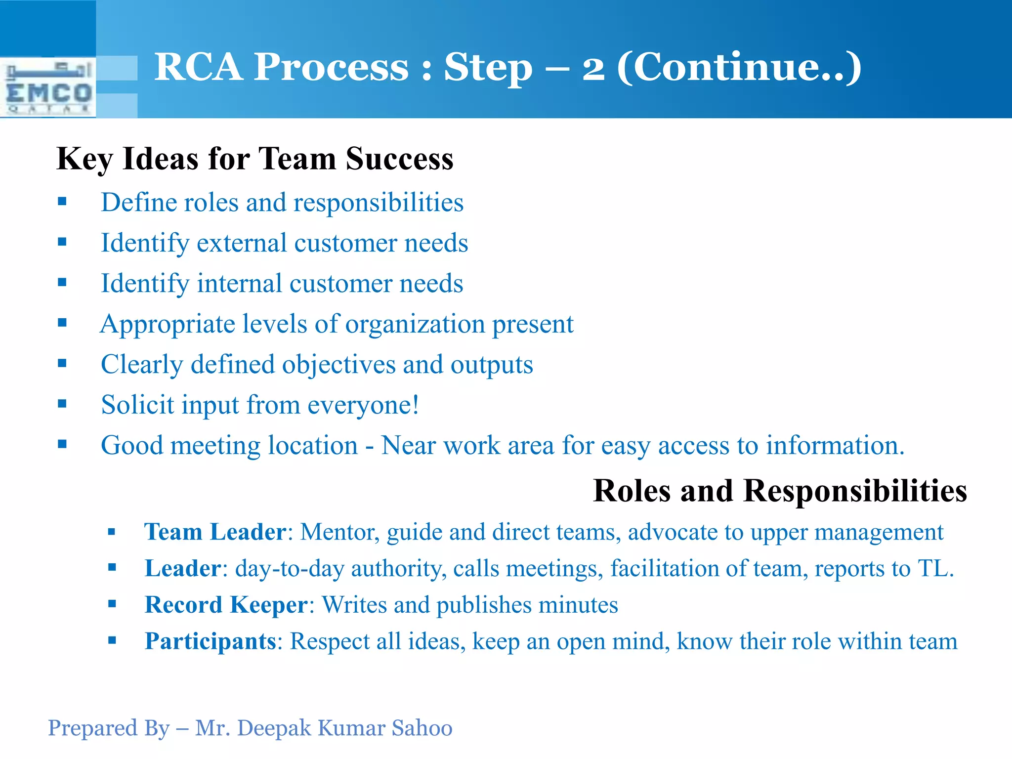 Prepared By – Mr. Deepak Kumar Sahoo
Key Ideas for Team Success
 Define roles and responsibilities
 Identify external customer needs
 Identify internal customer needs
 Appropriate levels of organization present
 Clearly defined objectives and outputs
 Solicit input from everyone!
 Good meeting location - Near work area for easy access to information.
Roles and Responsibilities
 Team Leader: Mentor, guide and direct teams, advocate to upper management
 Leader: day-to-day authority, calls meetings, facilitation of team, reports to TL.
 Record Keeper: Writes and publishes minutes
 Participants: Respect all ideas, keep an open mind, know their role within team
RCA Process : Step – 2 (Continue..)
 