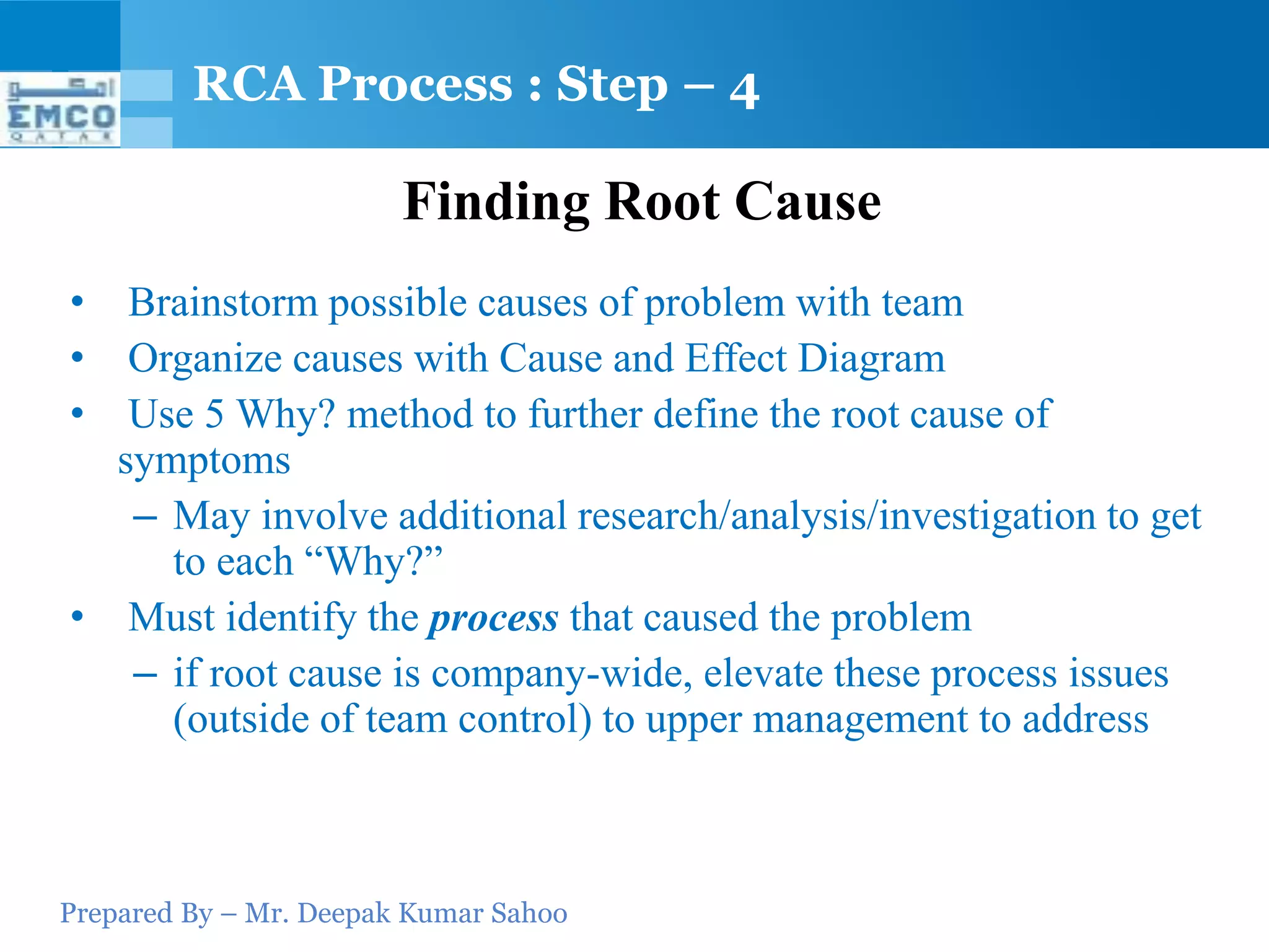 Prepared By – Mr. Deepak Kumar Sahoo
Finding Root Cause
• Brainstorm possible causes of problem with team
• Organize causes with Cause and Effect Diagram
• Use 5 Why? method to further define the root cause of
symptoms
– May involve additional research/analysis/investigation to get
to each “Why?”
• Must identify the process that caused the problem
– if root cause is company-wide, elevate these process issues
(outside of team control) to upper management to address
RCA Process : Step – 4
 