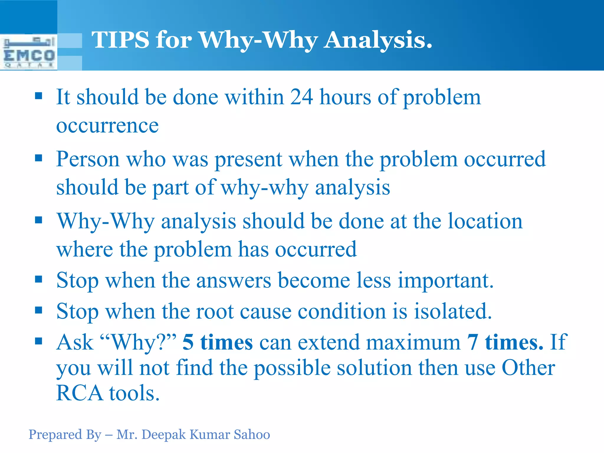 Prepared By – Mr. Deepak Kumar Sahoo
 It should be done within 24 hours of problem
occurrence
 Person who was present when the problem occurred
should be part of why-why analysis
 Why-Why analysis should be done at the location
where the problem has occurred
 Stop when the answers become less important.
 Stop when the root cause condition is isolated.
 Ask “Why?” 5 times can extend maximum 7 times. If
you will not find the possible solution then use Other
RCA tools.
TIPS for Why-Why Analysis.
 