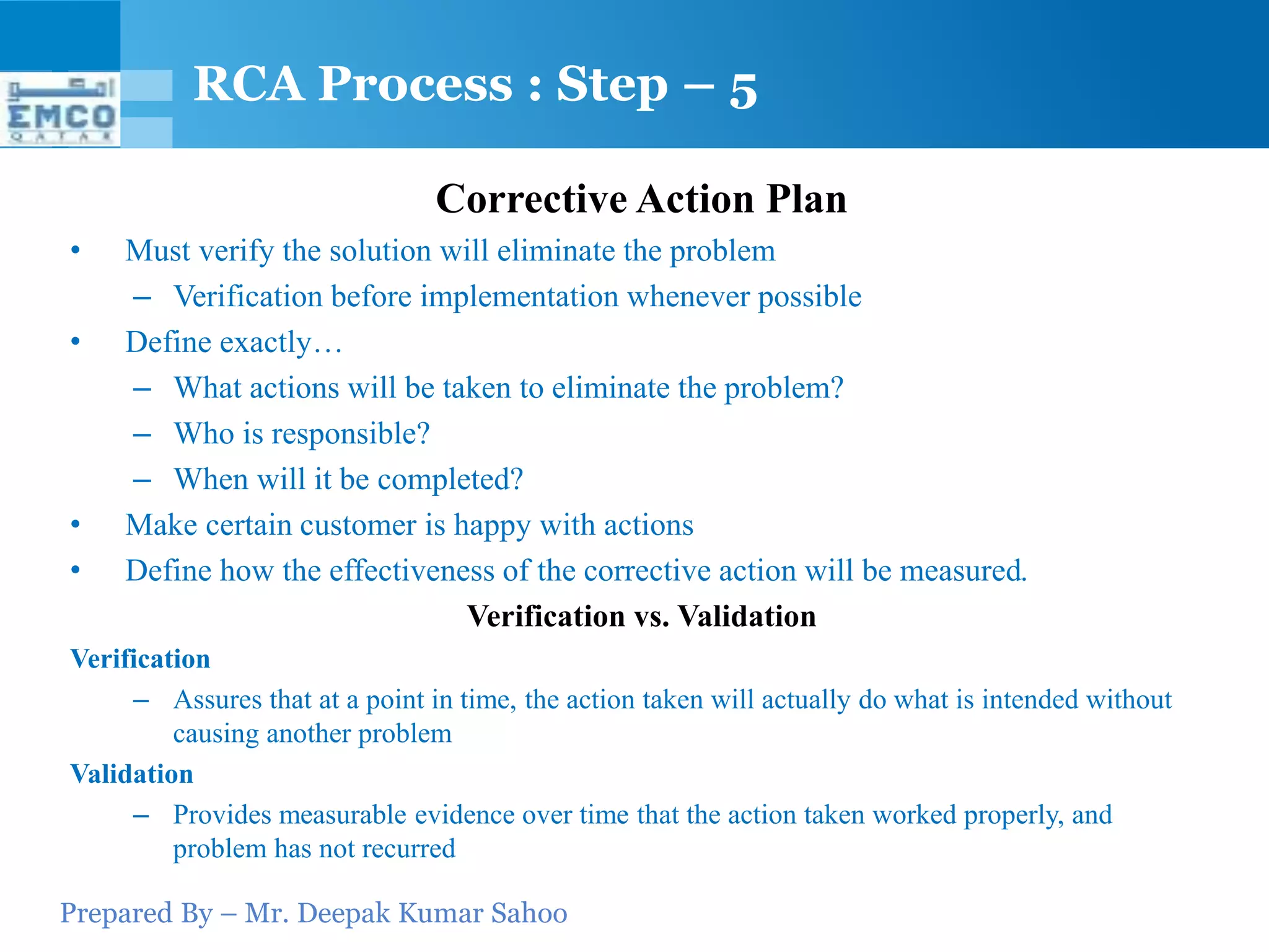 Prepared By – Mr. Deepak Kumar Sahoo
Corrective Action Plan
• Must verify the solution will eliminate the problem
– Verification before implementation whenever possible
• Define exactly…
– What actions will be taken to eliminate the problem?
– Who is responsible?
– When will it be completed?
• Make certain customer is happy with actions
• Define how the effectiveness of the corrective action will be measured.
Verification vs. Validation
Verification
– Assures that at a point in time, the action taken will actually do what is intended without
causing another problem
Validation
– Provides measurable evidence over time that the action taken worked properly, and
problem has not recurred
RCA Process : Step – 5
 
