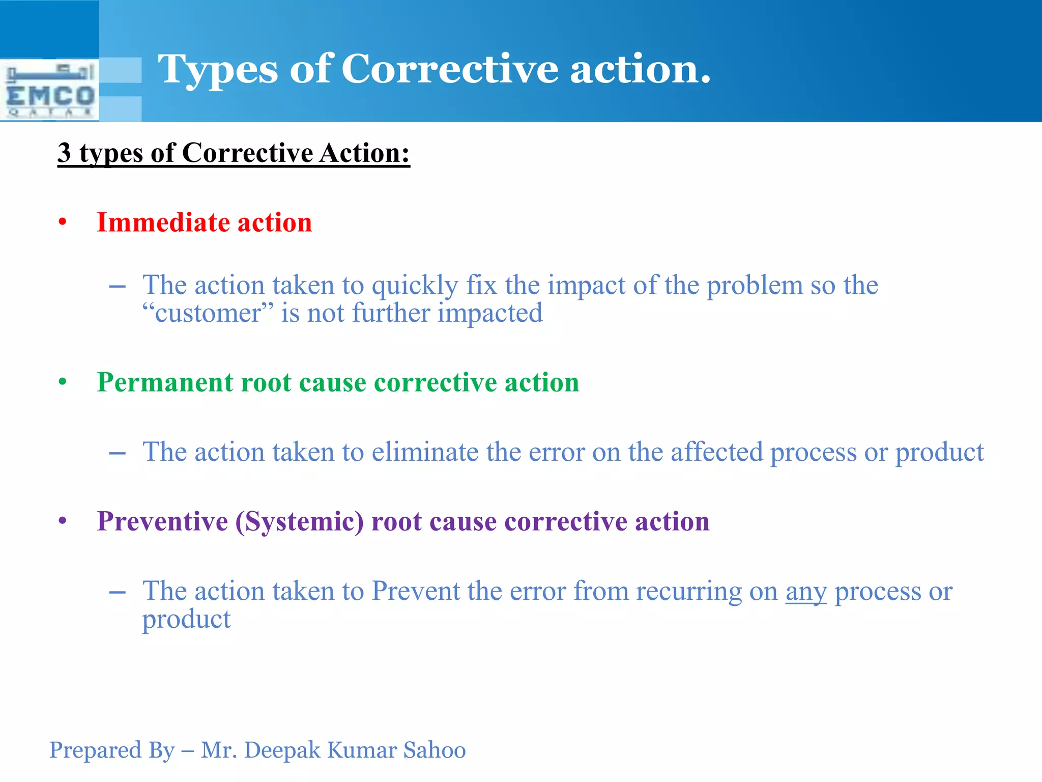 Prepared By – Mr. Deepak Kumar Sahoo
3 types of Corrective Action:
• Immediate action
– The action taken to quickly fix the impact of the problem so the
“customer” is not further impacted
• Permanent root cause corrective action
– The action taken to eliminate the error on the affected process or product
• Preventive (Systemic) root cause corrective action
– The action taken to Prevent the error from recurring on any process or
product
Types of Corrective action.
 