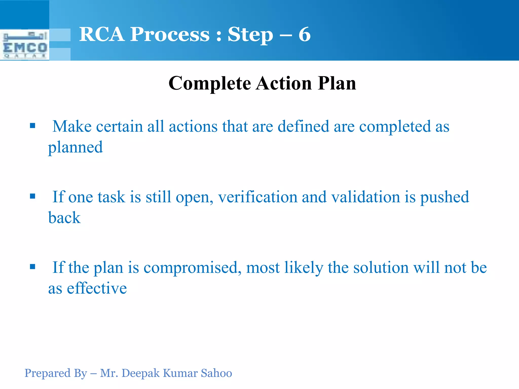 Prepared By – Mr. Deepak Kumar Sahoo
Complete Action Plan
 Make certain all actions that are defined are completed as
planned
 If one task is still open, verification and validation is pushed
back
 If the plan is compromised, most likely the solution will not be
as effective
RCA Process : Step – 6
 