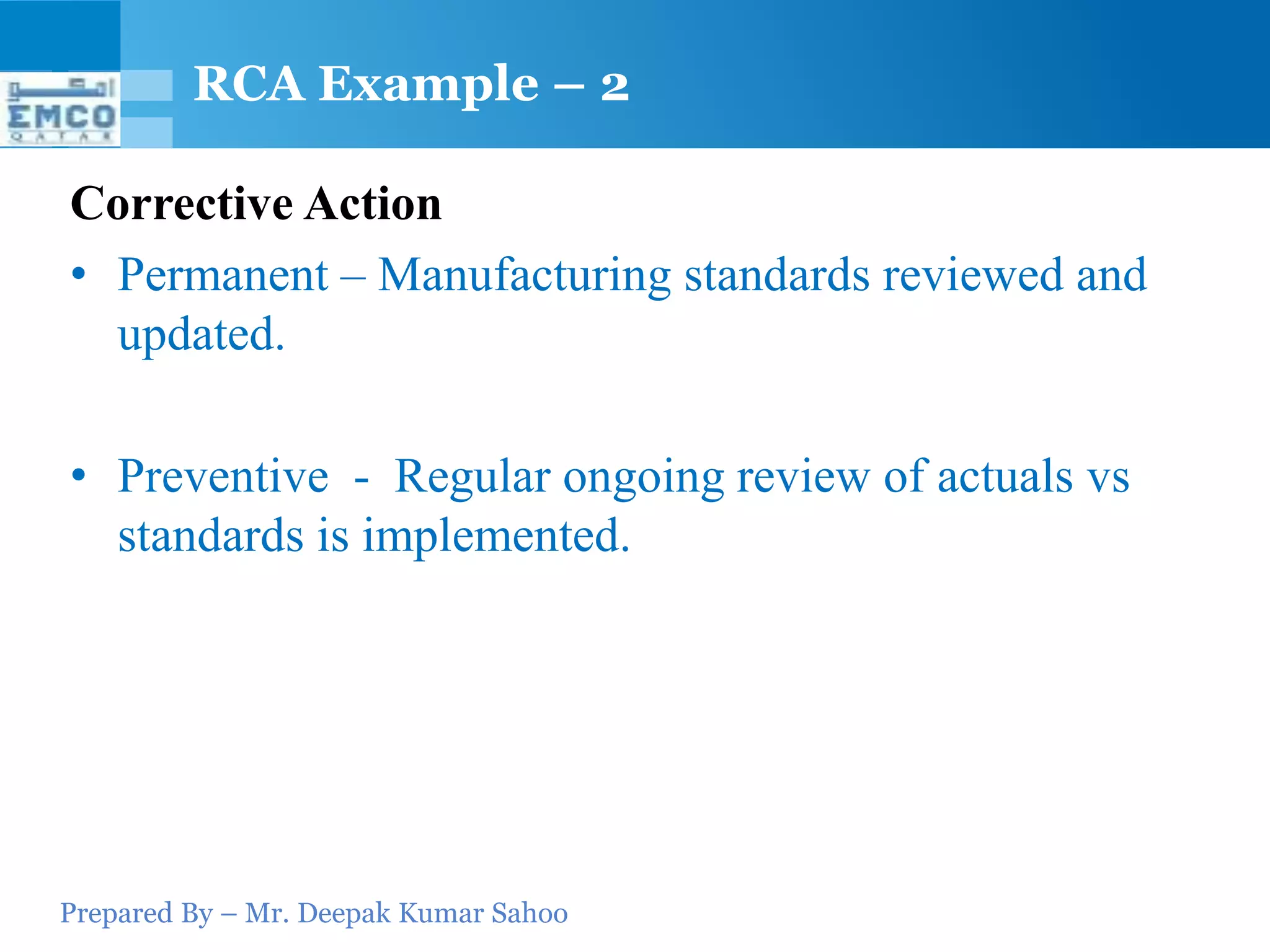 Prepared By – Mr. Deepak Kumar Sahoo
Corrective Action
• Permanent – Manufacturing standards reviewed and
updated.
• Preventive - Regular ongoing review of actuals vs
standards is implemented.
RCA Example – 2
 