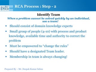 Prepared By – Mr. Deepak Kumar Sahoo
Identify Team
When a problem cannot be solved quickly by an individual,
use a team!
 Should consist of domain knowledge experts
 Small group of people (4-10) with process and product
knowledge, available time and authority to correct the
problem
 Must be empowered to “change the rules”
 Should have a designated Team leader.
 Membership in team is always changing!
RCA Process : Step - 2
 