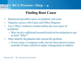 Prepared By – Mr. Deepak Kumar Sahoo
Finding Root Cause
• Brainstorm possible causes of problem with team
• Organize causes with Cause and Effect Diagram
• Use 5 Why? method to further define the root cause of
symptoms
– May involve additional research/analysis/investigation to get
to each “Why?”
• Must identify the process that caused the problem
– if root cause is company-wide, elevate these process issues
(outside of team control) to upper management to address
RCA Process : Step – 4
 
