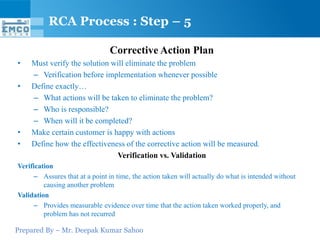 Prepared By – Mr. Deepak Kumar Sahoo
Corrective Action Plan
• Must verify the solution will eliminate the problem
– Verification before implementation whenever possible
• Define exactly…
– What actions will be taken to eliminate the problem?
– Who is responsible?
– When will it be completed?
• Make certain customer is happy with actions
• Define how the effectiveness of the corrective action will be measured.
Verification vs. Validation
Verification
– Assures that at a point in time, the action taken will actually do what is intended without
causing another problem
Validation
– Provides measurable evidence over time that the action taken worked properly, and
problem has not recurred
RCA Process : Step – 5
 