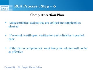 Prepared By – Mr. Deepak Kumar Sahoo
Complete Action Plan
 Make certain all actions that are defined are completed as
planned
 If one task is still open, verification and validation is pushed
back
 If the plan is compromised, most likely the solution will not be
as effective
RCA Process : Step – 6
 