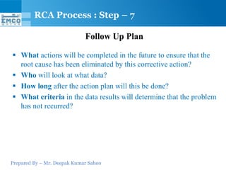 Prepared By – Mr. Deepak Kumar Sahoo
Follow Up Plan
 What actions will be completed in the future to ensure that the
root cause has been eliminated by this corrective action?
 Who will look at what data?
 How long after the action plan will this be done?
 What criteria in the data results will determine that the problem
has not recurred?
RCA Process : Step – 7
 