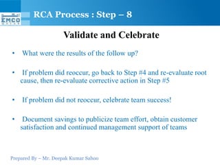 Prepared By – Mr. Deepak Kumar Sahoo
Validate and Celebrate
• What were the results of the follow up?
• If problem did reoccur, go back to Step #4 and re-evaluate root
cause, then re-evaluate corrective action in Step #5
• If problem did not reoccur, celebrate team success!
• Document savings to publicize team effort, obtain customer
satisfaction and continued management support of teams
RCA Process : Step – 8
 