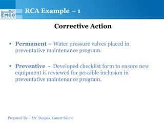 Prepared By – Mr. Deepak Kumar Sahoo
Corrective Action
 Permanent – Water pressure valves placed in
preventative maintenance program.
 Preventive - Developed checklist form to ensure new
equipment is reviewed for possible inclusion in
preventative maintenance program.
RCA Example – 1
 